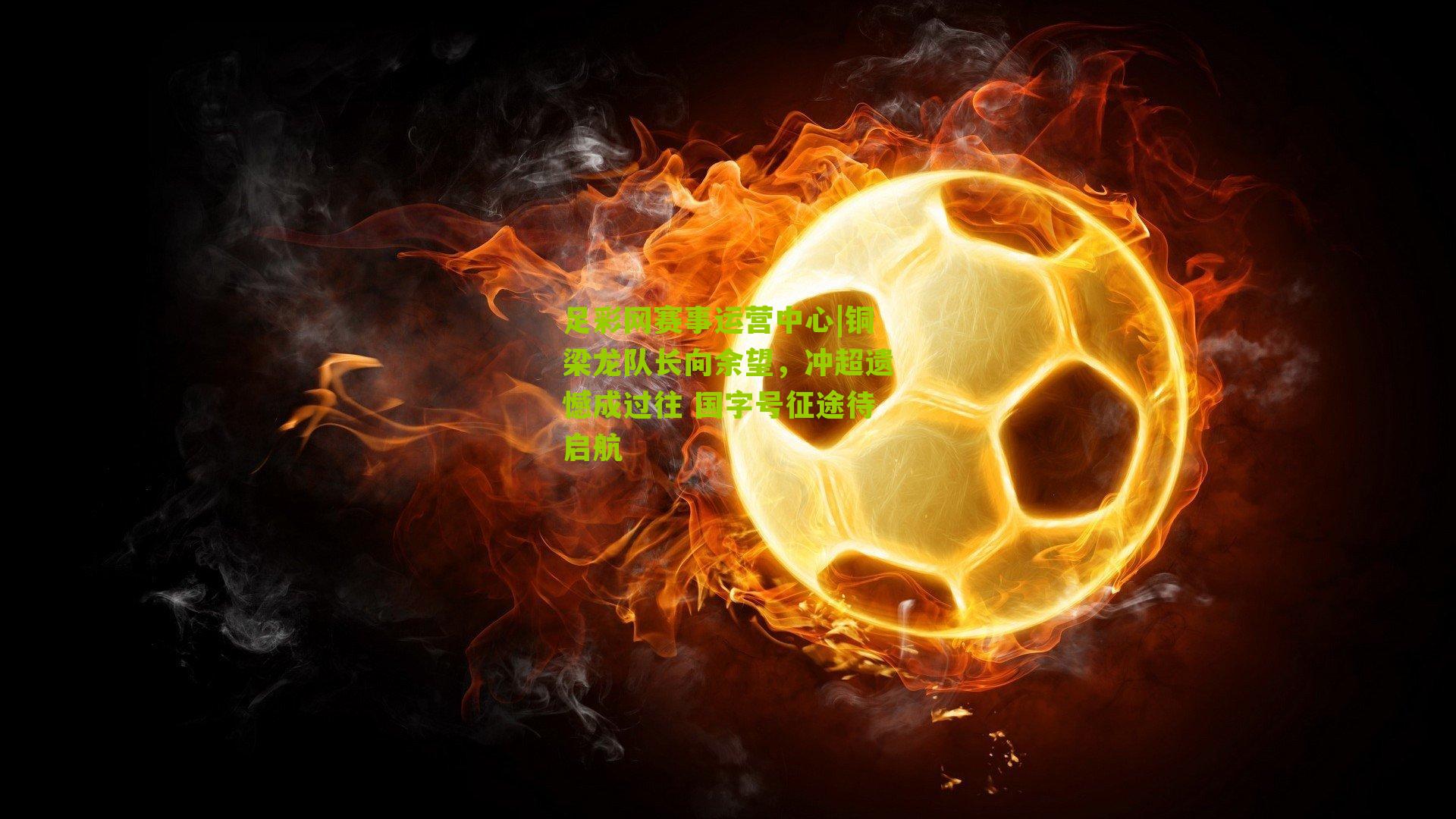 足彩网赛事运营中心|铜梁龙队长向余望，冲超遗憾成过往 国字号征途待启航