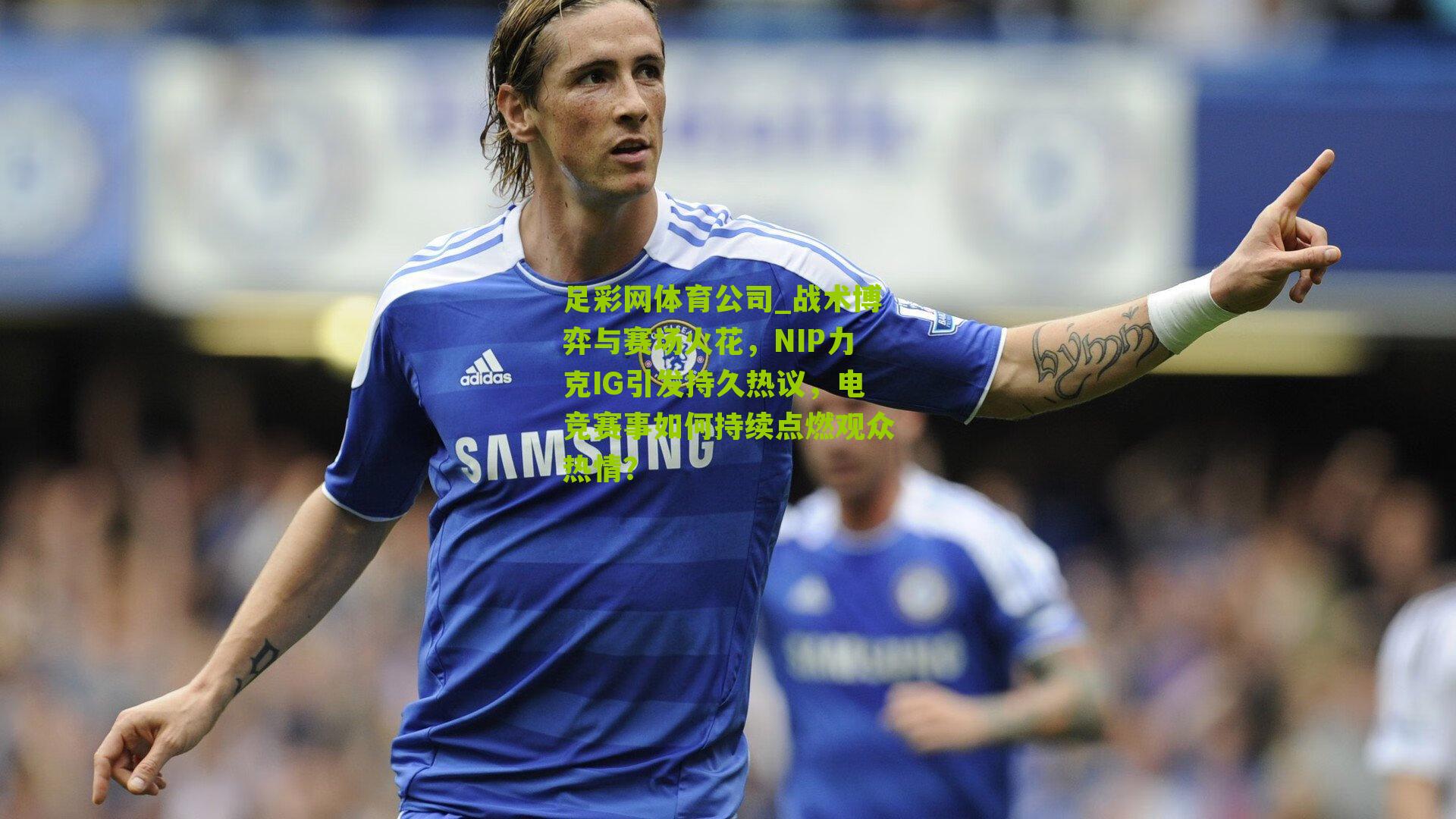 战术博弈与赛场火花，NIP力克IG引发持久热议，电竞赛事如何持续点燃观众热情？